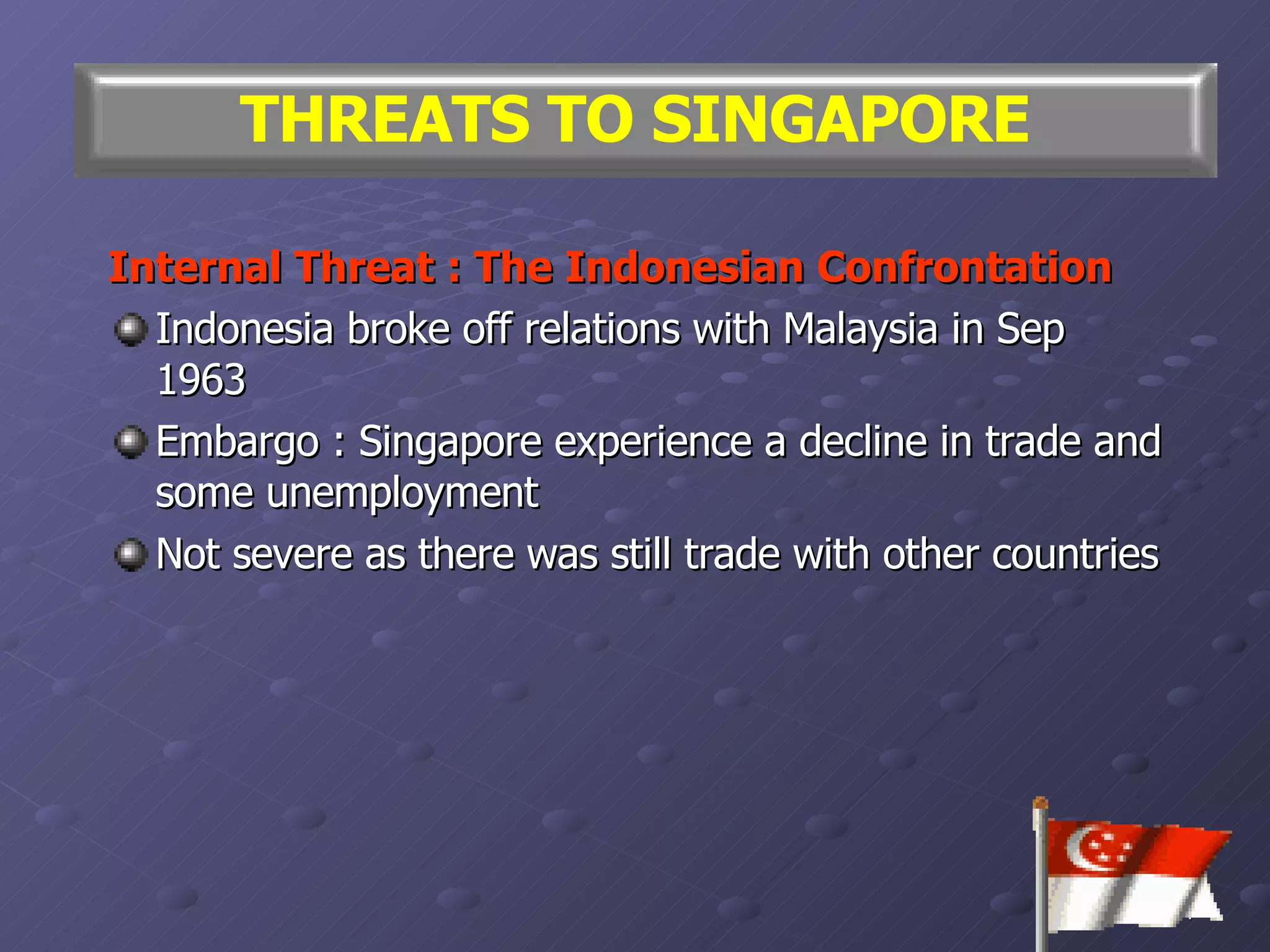 Internal Threat : The Indonesian Confrontation Indonesia broke off relations with Malaysia in Sep 1963 Embargo : Singapore experience a decline in trade and some unemployment Not severe as there was still trade with other countries THREATS TO SINGAPORE 