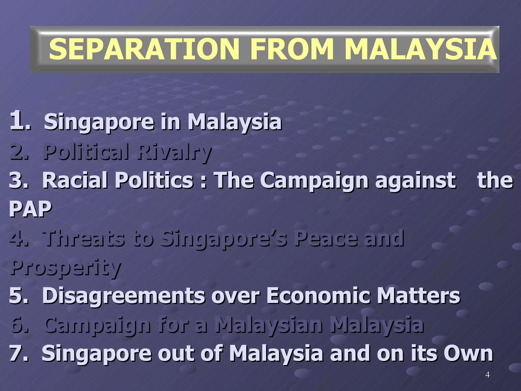 1 .  Singapore in Malaysia 2.  Political Rivalry 3.  Racial Politics : The Campaign against  the PAP 4.  Threats to Singapore’s Peace and  Prosperity 5.  Disagreements over Economic Matters 6.  Campaign for a Malaysian Malaysia 7.  Singapore out of Malaysia and on its Own SEPARATION FROM MALAYSIA 