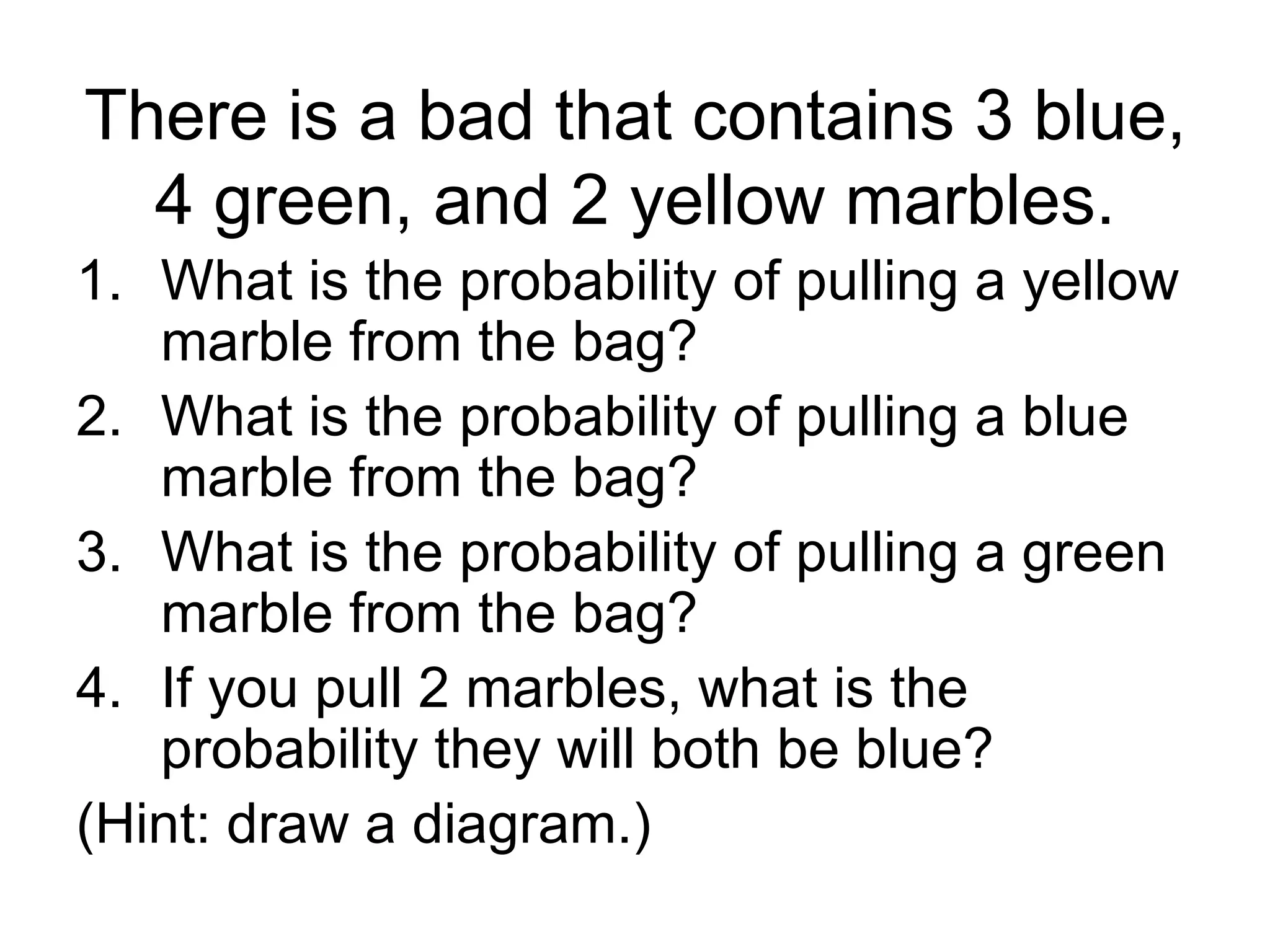 There is a bad that contains 3 blue, 4 green, and 2 yellow marbles. What is the probability of pulling a yellow marble from the bag? What is the probability of pulling a blue marble from the bag? What is the probability of pulling a green marble from the bag? If you pull 2 marbles, what is the probability they will both be blue? (Hint: draw a diagram.)  