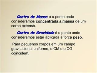 Centro de Massa
Centro de Massa é o ponto onde
consideramos concentrada a massa de um
corpo extenso.
Centro de Gravidade
Centro de Gravidade é o ponto onde
consideramos estar aplicada a força peso.
Para pequenos corpos em um campo
gravitacional uniforme, o CM e o CG
coincidem.
 