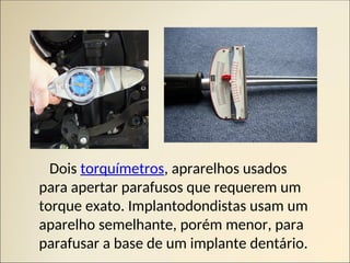 Dois torquímetros, aprarelhos usados
para apertar parafusos que requerem um
torque exato. Implantodondistas usam um
aparelho semelhante, porém menor, para
parafusar a base de um implante dentário.
 