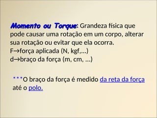 Momento ou Torque
Momento ou Torque:
: Grandeza física que
pode causar uma rotação em um corpo, alterar
sua rotação ou evitar que ela ocorra.
F→força aplicada (N, kgf,...)
d→braço da força (m, cm, ...)
***O braço da força é medido da reta da força
até o polo.
 