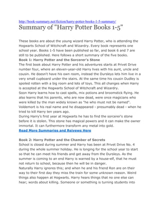 http://book-summary.net/fiction/harry-potter-books-1-5-summary/
Summary of "Harry Potter Books 1-5"

These books are about the young wizard Harry Potter, who is attending the
Hogwarts School of Witchcraft and Wizardry. Every book represents one
school year. Books 1-5 have been published so far, and book 6 and 7 are
still to be published. Here follows a short summary of the five books.
Book 1: Harry Potter and the Sorcerer's Stone
The first book about Harry Potter and his adventures starts at Privet Drive
number four, where an eleven-year-old Harry lives with his aunt, uncle and
cousin. He doesn't have his own room, instead the Dursleys lets him live in a
very small cupboard under the stairs. At the same time his cousin Dudley is
spoiled rotten with a big room and lots of toys. This all changes when Harry
is accepted at the Hogwarts School of Witchcraft and Wizardry.
Soon Harry learns how to cast spells, mix potions and broomstick flying. He
also learns that his parents, who are now dead, were once magicians who
were killed by the man widely known as "he who must not be named".
Voldemort is his real name and he disappeared - presumably dead - when he
tried to kill Harry ten years ago.
During Harry’s first year at Hogwarts he has to find the sorcerer's stone
before it is stolen. This stone has magical powers and it can make the owner
immortal. It can furthermore transform any metal into gold.
Read More Summaries and Reivews Here


Book 2: Harry Potter and the Chamber of Secrets
School is closed during summer and Harry has been at Privet Drive No. 4
during the whole summer holiday. He is longing for the school year to start
so that he can meet his friends and get away from the Dursleys. As the
summer is coming to an end Harry is warned by a house-elf, that he must
not return to school, because then he will be in danger.
Naturally Harry ignores this; and when he and his friend Ron are on their
way to their first day they miss the train for some unknown reason. Weird
things also happen at Hogwarts. Harry hears things that no one else can
hear; words about killing. Someone or something is turning students into
 