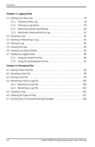 Contents



Chapter 5. Logging Data
5.1 Setting Up a New Log . . . . . . . . . . . . . . . . . . . . . . . . . . . . . . . . . . . . . . . . . . . . . . . . . 78
       5.1.1 Creating a New Log . . . . . . . . . . . . . . . . . . . . . . . . . . . . . . . . . . . . . . . . . . . . 78
       5.1.2 Entering a Log Name. . . . . . . . . . . . . . . . . . . . . . . . . . . . . . . . . . . . . . . . . . . 79
       5.1.1 Selecting General Log Settings. . . . . . . . . . . . . . . . . . . . . . . . . . . . . . . . . . 80
       5.1.2 Selecting a Measurement to Log . . . . . . . . . . . . . . . . . . . . . . . . . . . . . . . . 81
5.2 Pausing a Log . . . . . . . . . . . . . . . . . . . . . . . . . . . . . . . . . . . . . . . . . . . . . . . . . . . . . . . . 82
5.3 Starting or Restarting a Log . . . . . . . . . . . . . . . . . . . . . . . . . . . . . . . . . . . . . . . . . . . 83
5.4 Ending a Log . . . . . . . . . . . . . . . . . . . . . . . . . . . . . . . . . . . . . . . . . . . . . . . . . . . . . . . . . 84
5.5 Viewing All Logs . . . . . . . . . . . . . . . . . . . . . . . . . . . . . . . . . . . . . . . . . . . . . . . . . . . . . . 85
5.6 Viewing Log Setup Details . . . . . . . . . . . . . . . . . . . . . . . . . . . . . . . . . . . . . . . . . . . . . 86
5.7 Displaying Logged Data. . . . . . . . . . . . . . . . . . . . . . . . . . . . . . . . . . . . . . . . . . . . . . . 88
       5.7.1 Using the Graph Format . . . . . . . . . . . . . . . . . . . . . . . . . . . . . . . . . . . . . . . . 88
       5.7.2 Using the Spreadsheet Format. . . . . . . . . . . . . . . . . . . . . . . . . . . . . . . . . . 92
Chapter 6. Managing Files
6.1 Saving a New Site File. . . . . . . . . . . . . . . . . . . . . . . . . . . . . . . . . . . . . . . . . . . . . . . . . 96
6.2 Recalling a Site File . . . . . . . . . . . . . . . . . . . . . . . . . . . . . . . . . . . . . . . . . . . . . . . . . . . 98
6.3 Saving a Site File. . . . . . . . . . . . . . . . . . . . . . . . . . . . . . . . . . . . . . . . . . . . . . . . . . . . . . 99
6.4 Renaming a Site or Log File. . . . . . . . . . . . . . . . . . . . . . . . . . . . . . . . . . . . . . . . . . . 100
       6.4.1 Renaming a Site File. . . . . . . . . . . . . . . . . . . . . . . . . . . . . . . . . . . . . . . . . . . 100
       6.4.2 Renaming a Log File. . . . . . . . . . . . . . . . . . . . . . . . . . . . . . . . . . . . . . . . . . . 102
6.5 Copying a Log . . . . . . . . . . . . . . . . . . . . . . . . . . . . . . . . . . . . . . . . . . . . . . . . . . . . . . . 103
6.6 Deleting All Types of Files. . . . . . . . . . . . . . . . . . . . . . . . . . . . . . . . . . . . . . . . . . . . . 107
6.7 Sorting Files in the Site/Drive/Log Manager . . . . . . . . . . . . . . . . . . . . . . . . . . . 108




viii                                                     Model PM880 Portable Hygrometer User’s Manual
 