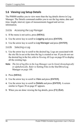Chapter 5. Logging Data



5.6 Viewing Log Setup Details
The PM880 enables you to view more than the log details shown in Log
Manager. The Details command enables you to see the log status, date and
time, length, interval, types of measurements logged and service
information.

5.6.0a      Accessing the Log Manager
1. If the menu is not active, press [MENU].
2. Use the arrow key to scroll to Logging and press [ENTER].
3. Use the arrow key to scroll to Log Manager and press [ENTER].

5.6.0b      Selecting a Log
1. Use the arrow key to scroll to the desired log. Logs are associated with
     the site file in use at the time the log is created or run. If you do not see
     the desired log in the list, refer to Viewing All Logs on page 85 to display
     all the existing logs.
Note: The list of log files in the Log Manager can be listed chronologically
         or alphabetically. Refer to Sorting Files in the Site/Drive/Log
         Manager on page 108.

2. Press [MENU].
3. Use the arrow key to scroll to View and press [ENTER].
4. Use the arrow key to scroll to Details and press [ENTER]. A screen
     similar to Figure 38 on page 87 appears.
5. When you are done viewing the log details, press [F3] (Exit).




86                                  Model PM880 Portable Hygrometer User’s Manual
 