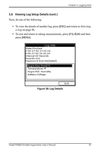 Chapter 5. Logging Data



5.6 Viewing Log Setup Details (cont.)
Next, do one of the following:

   • To view the details of another log, press [ESC] and return to Selecting
      a Log on page 86.
   • To exit and return to taking measurements, press [F3] (Exit) and then
      press [MENU].




                           Figure 38: Log Details




Model PM880 Portable Hygrometer User’s Manual                              87
 