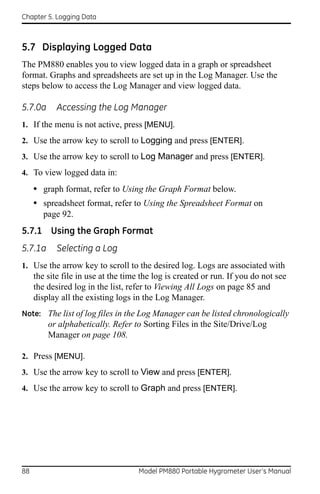 Chapter 5. Logging Data



5.7 Displaying Logged Data
The PM880 enables you to view logged data in a graph or spreadsheet
format. Graphs and spreadsheets are set up in the Log Manager. Use the
steps below to access the Log Manager and view logged data.

5.7.0a      Accessing the Log Manager
1. If the menu is not active, press [MENU].
2. Use the arrow key to scroll to Logging and press [ENTER].
3. Use the arrow key to scroll to Log Manager and press [ENTER].
4. To view logged data in:

     • graph format, refer to Using the Graph Format below.
     • spreadsheet format, refer to Using the Spreadsheet Format on
        page 92.
5.7.1 Using the Graph Format
5.7.1a      Selecting a Log
1. Use the arrow key to scroll to the desired log. Logs are associated with
     the site file in use at the time the log is created or run. If you do not see
     the desired log in the list, refer to Viewing All Logs on page 85 and
     display all the existing logs in the Log Manager.
Note: The list of log files in the Log Manager can be listed chronologically
         or alphabetically. Refer to Sorting Files in the Site/Drive/Log
         Manager on page 108.

2. Press [MENU].
3. Use the arrow key to scroll to View and press [ENTER].
4. Use the arrow key to scroll to Graph and press [ENTER].




88                                   Model PM880 Portable Hygrometer User’s Manual
 