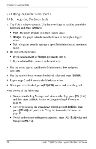 Chapter 5. Logging Data



5.7.1 Using the Graph Format (cont.)
5.7.1c     Adjusting the Graph Scale
1. The Y-Axis window appears. Use the arrow keys to scroll to one of the
   following and press [ENTER]:
     • Max - the graph extends to highest logged value.
     • Range - the graph extends from the lowest to the highest logged
       value.
     • Set - the graph extends between a specified minimum and maximum
       value.
2. Do one of the following:

     • If you selected Max or Range, proceed to step 6.
     • If you selected Set, proceed to the next step.

3. Use the arrow keys to scroll to the Minimum text box and press
   [ENTER].
4. Use the numeric keys to enter the desired value and press [ENTER].
5. Repeat steps 3 and 4 to enter the Maximum value.
6. When you have finished, press [F3] (OK) to exit and view the graph.

Next, do one of the following:

     • To return to the Log Manager and view another log, press [F3] (Exit)
       and then press [MENU]. Return to Using the Graph Format on
       page 88.
     • To view logs using the spreadsheet format, press [F3] (Exit), then
       press [MENU] and proceed to Using the Spreadsheet Format on
       page 92.
     • To exit and return to taking measurements, press [F3] (Exit) twice and
       then press [MENU].




90                                Model PM880 Portable Hygrometer User’s Manual
 