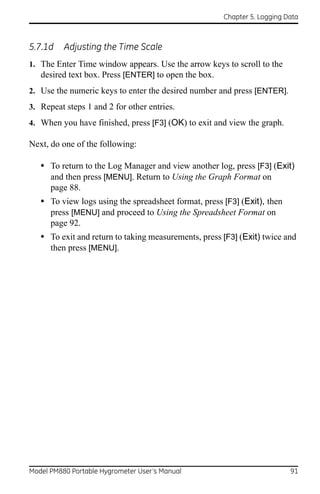 Chapter 5. Logging Data



5.7.1d    Adjusting the Time Scale
1. The Enter Time window appears. Use the arrow keys to scroll to the
   desired text box. Press [ENTER] to open the box.
2. Use the numeric keys to enter the desired number and press [ENTER].
3. Repeat steps 1 and 2 for other entries.
4. When you have finished, press [F3] (OK) to exit and view the graph.

Next, do one of the following:

   • To return to the Log Manager and view another log, press [F3] (Exit)
      and then press [MENU]. Return to Using the Graph Format on
      page 88.
   • To view logs using the spreadsheet format, press [F3] (Exit), then
      press [MENU] and proceed to Using the Spreadsheet Format on
      page 92.
   • To exit and return to taking measurements, press [F3] (Exit) twice and
      then press [MENU].




Model PM880 Portable Hygrometer User’s Manual                             91
 
