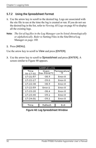 Chapter 5. Logging Data



5.7.2 Using the Spreadsheet Format
1. Use the arrow key to scroll to the desired log. Logs are associated with
     the site file in use at the time the log is created or run. If you do not see
     the desired log in the list, refer to Viewing All Logs on page 85 to display
     all the existing logs.
Note: The list of log files in the Log Manager can be listed chronologically
         or alphabetically. Refer to Sorting Files in the Site/Drive/Log
         Manager on page 108.

2. Press [MENU].
Use the arrow key to scroll to View and press [ENTER].

3. Use the arrow key to scroll to Spreadsheet and press [ENTER]. A
     screen similar to Figure 40 appears.




                     Figure 40: Log Spreadsheet Window




92                                  Model PM880 Portable Hygrometer User’s Manual
 