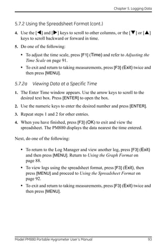Chapter 5. Logging Data



5.7.2 Using the Spreadsheet Format (cont.)
4. Use the [] and [] keys to scroll to other columns, or the [] or []
   keys to scroll backward or forward in time.
5. Do one of the following:

   • To adjust the time scale, press [F1] (Time) and refer to Adjusting the
      Time Scale on page 91.
   • To exit and return to taking measurements, press [F3] (Exit) twice and
      then press [MENU].

5.7.2a    Viewing Data at a Specific Time
1. The Enter Time window appears. Use the arrow keys to scroll to the
   desired text box. Press [ENTER] to open the box.
2. Use the numeric keys to enter the desired number and press [ENTER].
3. Repeat steps 1 and 2 for other entries.
4. When you have finished, press [F3] (OK) to exit and view the
   spreadsheet. The PM880 displays the data nearest the time entered.

Next, do one of the following:

   • To return to the Log Manager and view another log, press [F3] (Exit)
      and then press [MENU]. Return to Using the Graph Format on
      page 88.
   • To view logs using the spreadsheet format, press [F3] (Exit), then
      press [MENU] and proceed to Using the Spreadsheet Format on
      page 92.
   • To exit and return to taking measurements, press [F3] (Exit) twice and
      then press [MENU].




Model PM880 Portable Hygrometer User’s Manual                              93
 
