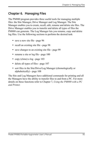 Chapter 6. Managing Files



Chapter 6. Managing Files
The PM880 program provides three useful tools for managing multiple
files: the Site Manager, Drive Manager and Log Manager. The Site
Manager enables you to create, recall, edit, rename and delete site files. The
Drive Manager enables you to transfer and delete all types of files the
PM880 can generate. The Log Manager lets you rename, copy and delete
log files. Use the following sections to perform the desired task:

    • save a new site file - page 96
    • recall an existing site file - page 98
    • save changes to an existing site file - page 99
    • rename a site or log file - page 100
    • copy (clone) a log - page 103
    • delete all types of files - page 107
    • sort files in the Site/Drive/Log Manager (chronologically or
      alphabetically) - page 108
The Site and Log Managers have additional commands for printing and all
the Managers have the ability to transfer files to and from a PC. For more
details on these functions refer to Chapter 7, Using the PM880 with a PC
and Printer.




Model PM880 Portable Hygrometer User’s Manual                                 95
 
