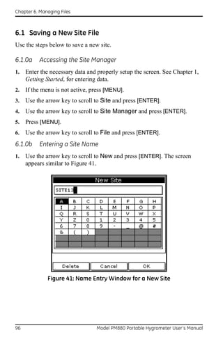 Chapter 6. Managing Files



6.1 Saving a New Site File
Use the steps below to save a new site.

6.1.0a     Accessing the Site Manager
1.   Enter the necessary data and properly setup the screen. See Chapter 1,
     Getting Started, for entering data.
2.   If the menu is not active, press [MENU].
3.   Use the arrow key to scroll to Site and press [ENTER].
4.   Use the arrow key to scroll to Site Manager and press [ENTER].
5.   Press [MENU].
6.   Use the arrow key to scroll to File and press [ENTER].
6.1.0b    Entering a Site Name
1.   Use the arrow key to scroll to New and press [ENTER]. The screen
     appears similar to Figure 41.




              Figure 41: Name Entry Window for a New Site




96                               Model PM880 Portable Hygrometer User’s Manual
 