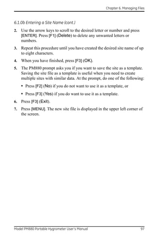 Chapter 6. Managing Files



6.1.0b Entering a Site Name (cont.)
2.   Use the arrow keys to scroll to the desired letter or number and press
     [ENTER]. Press [F1] (Delete) to delete any unwanted letters or
     numbers.
3.   Repeat this procedure until you have created the desired site name of up
     to eight characters.
4.   When you have finished, press [F3] (OK).
5.   The PM880 prompt asks you if you want to save the site as a template.
     Saving the site file as a template is useful when you need to create
     multiple sites with similar data. At the prompt, do one of the following:
     • Press [F2] (No) if you do not want to use it as a template, or
     • Press [F3] (Yes) if you do want to use it as a template.
6.   Press [F3] (Exit).
7.   Press [MENU]. The new site file is displayed in the upper left corner of
     the screen.




Model PM880 Portable Hygrometer User’s Manual                                 97
 