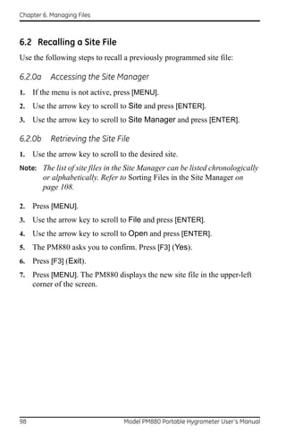 Chapter 6. Managing Files



6.2 Recalling a Site File
Use the following steps to recall a previously programmed site file:

6.2.0a     Accessing the Site Manager
1.   If the menu is not active, press [MENU].
2.   Use the arrow key to scroll to Site and press [ENTER].
3.   Use the arrow key to scroll to Site Manager and press [ENTER].

6.2.0b     Retrieving the Site File
1.   Use the arrow key to scroll to the desired site.
Note: The list of site files in the Site Manager can be listed chronologically
         or alphabetically. Refer to Sorting Files in the Site Manager on
         page 108.

2.   Press [MENU].
3.   Use the arrow key to scroll to File and press [ENTER].
4.   Use the arrow key to scroll to Open and press [ENTER].
5.   The PM880 asks you to confirm. Press [F3] (Yes).
6.   Press [F3] (Exit).
7.   Press [MENU]. The PM880 displays the new site file in the upper-left
     corner of the screen.




98                                 Model PM880 Portable Hygrometer User’s Manual
 