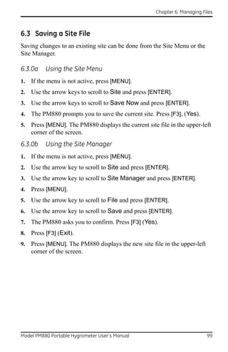 Chapter 6. Managing Files



6.3 Saving a Site File
Saving changes to an existing site can be done from the Site Menu or the
Site Manager.

6.3.0a     Using the Site Menu
1.   If the menu is not active, press [MENU].
2.   Use the arrow keys to scroll to Site and press [ENTER].
3.   Use the arrow keys to scroll to Save Now and press [ENTER].
4.   The PM880 prompts you to save the current site. Press [F3], (Yes).
5.   Press [MENU]. The PM880 displays the current site file in the upper-left
     corner of the screen.
6.3.0b     Using the Site Manager
1.   If the menu is not active, press [MENU].
2.   Use the arrow key to scroll to Site and press [ENTER].
3.   Use the arrow key to scroll to Site Manager and press [ENTER].
4.   Press [MENU].
5.   Use the arrow key to scroll to File and press [ENTER].
6.   Use the arrow key to scroll to Save and press [ENTER].
7.   The PM880 asks you to confirm. Press [F3] (Yes).
8.   Press [F3] (Exit).
9.   Press [MENU]. The PM880 displays the new site file in the upper-left
     corner of the screen.




Model PM880 Portable Hygrometer User’s Manual                               99
 
