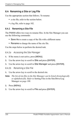 Chapter 6. Managing Files



6.4 Renaming a Site or Log File
Use the appropriate section that follows. To rename:
      • a site file, refer to the section below.
      • a log file, refer to page 102.

6.4.1 Renaming a Site File
The PM880 offers two ways to rename files. In the Site Manager you can
use the following commands:
      • Save As to create a copy of the file with a different name
      • Rename to change the name of the site file.
Use the steps below to perform the desired task.

6.4.1a      Accessing the Site Manager
1.    If the menu is not active, press [MENU].
2.    Use the arrow key to scroll to Site and press [ENTER].
3.    Use the arrow key to scroll to Site Manager and press [ENTER].
6.4.1b      Renaming a Site File
1.    Use the arrow key to scroll to the desired site.
Note: The list of site files in the Site Manager can be listed chronologically
         or alphabetically. Refer to Sorting Files in the Site/Drive/Log
         Manager on page 108.

2.    Press [MENU].
3.    Use the arrow key to scroll to File and press [ENTER].




100                                  Model PM880 Portable Hygrometer User’s Manual
 