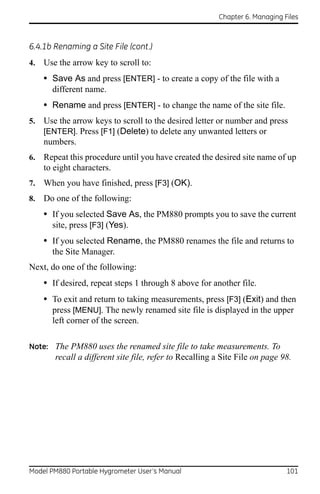 Chapter 6. Managing Files



6.4.1b Renaming a Site File (cont.)
4.   Use the arrow key to scroll to:
     • Save As and press [ENTER] - to create a copy of the file with a
       different name.
     • Rename and press [ENTER] - to change the name of the site file.
5.   Use the arrow keys to scroll to the desired letter or number and press
     [ENTER]. Press [F1] (Delete) to delete any unwanted letters or
     numbers.
6.   Repeat this procedure until you have created the desired site name of up
     to eight characters.
7.   When you have finished, press [F3] (OK).
8.   Do one of the following:
     • If you selected Save As, the PM880 prompts you to save the current
       site, press [F3] (Yes).
     • If you selected Rename, the PM880 renames the file and returns to
       the Site Manager.
Next, do one of the following:
     • If desired, repeat steps 1 through 8 above for another file.
     • To exit and return to taking measurements, press [F3] (Exit) and then
       press [MENU]. The newly renamed site file is displayed in the upper
       left corner of the screen.

Note: The PM880 uses the renamed site file to take measurements. To
        recall a different site file, refer to Recalling a Site File on page 98.




Model PM880 Portable Hygrometer User’s Manual                                 101
 
