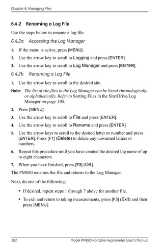 Chapter 6. Managing Files



6.4.2 Renaming a Log File
Use the steps below to rename a log file.
6.4.2a      Accessing the Log Manager
1.    If the menu is active, press [MENU].
2.    Use the arrow key to scroll to Logging and press [ENTER].
3.    Use the arrow key to scroll to Log Manager and press [ENTER].
6.4.2b     Renaming a Log File
1.    Use the arrow key to scroll to the desired site.
Note: The list of site files in the Log Manager can be listed chronologically
         or alphabetically. Refer to Sorting Files in the Site/Drive/Log
         Manager on page 108.
2.    Press [MENU].
3.    Use the arrow key to scroll to File and press [ENTER].
4.    Use the arrow key to scroll to Rename and press [ENTER].
5.    Use the arrow keys to scroll to the desired letter or number and press
      [ENTER]. Press [F1] (Delete) to delete any unwanted letters or
      numbers.
6.    Repeat this procedure until you have created the desired log name of up
      to eight characters.
7.    When you have finished, press [F3] (OK).
The PM880 renames the file and returns to the Log Manager.

Next, do one of the following:

      • If desired, repeat steps 1 through 7 above for another file.
      • To exit and return to taking measurements, press [F3] (Exit) and then
        press [MENU].




102                                 Model PM880 Portable Hygrometer User’s Manual
 