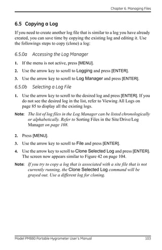 Chapter 6. Managing Files



6.5 Copying a Log
If you need to create another log file that is similar to a log you have already
created, you can save time by copying the existing log and editing it. Use
the followings steps to copy (clone) a log:

6.5.0a     Accessing the Log Manager
1.   If the menu is not active, press [MENU].
2.   Use the arrow key to scroll to Logging and press [ENTER].
3.   Use the arrow key to scroll to Log Manager and press [ENTER].
6.5.0b     Selecting a Log File
1.   Use the arrow key to scroll to the desired log and press [ENTER]. If you
     do not see the desired log in the list, refer to Viewing All Logs on
     page 85 to display all the existing logs.
Note: The list of log files in the Log Manager can be listed chronologically
         or alphabetically. Refer to Sorting Files in the Site/Drive/Log
         Manager on page 108.

2.   Press [MENU].
3.   Use the arrow key to scroll to File and press [ENTER].
4.   Use the arrow key to scroll to Clone Selected Log and press [ENTER].
     The screen now appears similar to Figure 42 on page 104.
Note: If you try to copy a log that is associated with a site file that is not
         currently running, the Clone Selected Log command will be
         grayed out. Use a different log for cloning.




Model PM880 Portable Hygrometer User’s Manual                                103
 