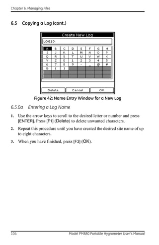 Chapter 6. Managing Files



6.5     Copying a Log (cont.)




               Figure 42: Name Entry Window for a New Log

6.5.0a     Entering a Log Name
1.    Use the arrow keys to scroll to the desired letter or number and press
      [ENTER]. Press [F1] (Delete) to delete unwanted characters.
2.    Repeat this procedure until you have created the desired site name of up
      to eight characters.
3.    When you have finished, press [F3] (OK).




104                                Model PM880 Portable Hygrometer User’s Manual
 