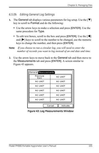 Chapter 6. Managing Files



6.5.0b     Editing General Log Settings
1.   The General tab displays various parameters for log setup. Use the []
     key to scroll to Format and do the following:
     • Use the arrow keys to make a selection and press [ENTER]. Use the
        same procedure for Type.
     • To edit text boxes, scroll to the box and press [ENTER]. Use the []
       and [] keys to scroll to the number to be changed, use the numeric
        keys to change the number, and then press [ENTER].
Note:     If you choose to run a circular log, you will need to enter the
         number of records you want to log instead of an end date and time.

2.   Use the arrow keys to move back to the General tab and then move to
     the Measurements tab and press [ENTER]. A screen similar to
     Figure 43 appears.




                  Figure 43: Log Measurements Window




Model PM880 Portable Hygrometer User’s Manual                              105
 