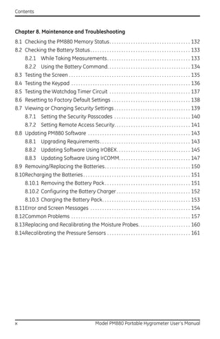 Contents



Chapter 8. Maintenance and Troubleshooting
8.1 Checking the PM880 Memory Status. . . . . . . . . . . . . . . . . . . . . . . . . . . . . . . . . . 132
8.2 Checking the Battery Status . . . . . . . . . . . . . . . . . . . . . . . . . . . . . . . . . . . . . . . . . . 133
      8.2.1 While Taking Measurements . . . . . . . . . . . . . . . . . . . . . . . . . . . . . . . . . . . 133
      8.2.2 Using the Battery Command. . . . . . . . . . . . . . . . . . . . . . . . . . . . . . . . . . . 134
8.3 Testing the Screen . . . . . . . . . . . . . . . . . . . . . . . . . . . . . . . . . . . . . . . . . . . . . . . . . . . 135
8.4 Testing the Keypad . . . . . . . . . . . . . . . . . . . . . . . . . . . . . . . . . . . . . . . . . . . . . . . . . . 136
8.5 Testing the Watchdog Timer Circuit . . . . . . . . . . . . . . . . . . . . . . . . . . . . . . . . . . 137
8.6 Resetting to Factory Default Settings . . . . . . . . . . . . . . . . . . . . . . . . . . . . . . . . . 138
8.7 Viewing or Changing Security Settings . . . . . . . . . . . . . . . . . . . . . . . . . . . . . . . . 139
      8.7.1 Setting the Security Passcodes . . . . . . . . . . . . . . . . . . . . . . . . . . . . . . . . 140
      8.7.2 Setting Remote Access Security. . . . . . . . . . . . . . . . . . . . . . . . . . . . . . . . 141
8.8 Updating PM880 Software . . . . . . . . . . . . . . . . . . . . . . . . . . . . . . . . . . . . . . . . . . . 143
      8.8.1 Upgrading Requirements . . . . . . . . . . . . . . . . . . . . . . . . . . . . . . . . . . . . . . 143
      8.8.2 Updating Software Using IrOBEX. . . . . . . . . . . . . . . . . . . . . . . . . . . . . . . 145
      8.8.3 Updating Software Using IrCOMM. . . . . . . . . . . . . . . . . . . . . . . . . . . . . . 147
8.9 Removing/Replacing the Batteries . . . . . . . . . . . . . . . . . . . . . . . . . . . . . . . . . . . . 150
8.10Recharging the Batteries . . . . . . . . . . . . . . . . . . . . . . . . . . . . . . . . . . . . . . . . . . . . . 151
      8.10.1 Removing the Battery Pack . . . . . . . . . . . . . . . . . . . . . . . . . . . . . . . . . . . . 151
      8.10.2 Configuring the Battery Charger . . . . . . . . . . . . . . . . . . . . . . . . . . . . . . . 152
      8.10.3 Charging the Battery Pack. . . . . . . . . . . . . . . . . . . . . . . . . . . . . . . . . . . . . 153
8.11Error and Screen Messages . . . . . . . . . . . . . . . . . . . . . . . . . . . . . . . . . . . . . . . . . . 154
8.12Common Problems . . . . . . . . . . . . . . . . . . . . . . . . . . . . . . . . . . . . . . . . . . . . . . . . . . 157
8.13Replacing and Recalibrating the Moisture Probes. . . . . . . . . . . . . . . . . . . . . . 160
8.14Recalibrating the Pressure Sensors . . . . . . . . . . . . . . . . . . . . . . . . . . . . . . . . . . . 161




x                                                      Model PM880 Portable Hygrometer User’s Manual
 