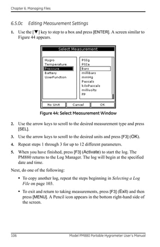 Chapter 6. Managing Files



6.5.0c     Editing Measurement Settings
1.    Use the [] key to step to a box and press [ENTER]. A screen similar to
      Figure 44 appears.




                  Figure 44: Select Measurement Window

2.    Use the arrow keys to scroll to the desired measurement type and press
      [SEL].
3.    Use the arrow keys to scroll to the desired units and press [F3] (OK).
4.    Repeat steps 1 through 3 for up to 12 different parameters.
5.    When you have finished, press [F3] (Activate) to start the log. The
      PM880 returns to the Log Manager. The log will begin at the specified
      date and time.
Next, do one of the following:
      • To copy another log, repeat the steps beginning in Selecting a Log
        File on page 103.
      • To exit and return to taking measurements, press [F3] (Exit) and then
        press [MENU]. A Pencil icon appears in the bottom right-hand side of
        the screen.




106                                Model PM880 Portable Hygrometer User’s Manual
 
