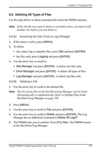 Chapter 6. Managing Files



6.6 Deleting All Types of Files
Use the steps below to delete unwanted files from the PM880 memory:

Note: If the site file you want to delete is currently active, you must recall
         another site before you can delete it.

6.6.0a     Accessing the Site, Drive or Log Manager
1.   If the menu is active, press [MENU].
2.   To delete:
     • site, meter, log or snapshot files, press Site and press [ENTER].
     • log files only, press Logging and press [ENTER].
3.   Use the arrow key to scroll to:
     • Site Manager and press [ENTER] - to delete site files only.
     • Drive Manager and press [ENTER] - to delete all types of files.
     • Log Manager and press [ENTER] - to delete log files only.
6.6.0b     Deleting a File
1.   Use the arrow key to scroll to the desired file.
Note: The list of site files in the Site/Drive/Log Manager can be listed
         chronologically or alphabetically. Refer to Sorting Files in the
         Site/Drive/Log Manager on page 108.

2.   Press [MENU].
3.   Use the arrow key to scroll to File and press [ENTER].
4.   Use the arrow key to scroll to Delete and press [ENTER]. The Log
     Manager has an additional command to Delete All Logs?
5.   The PM880 asks you to confirm. Press [F3] (Yes). The PM880 returns
     to the Site/Drive/Log Manager.




Model PM880 Portable Hygrometer User’s Manual                                107
 