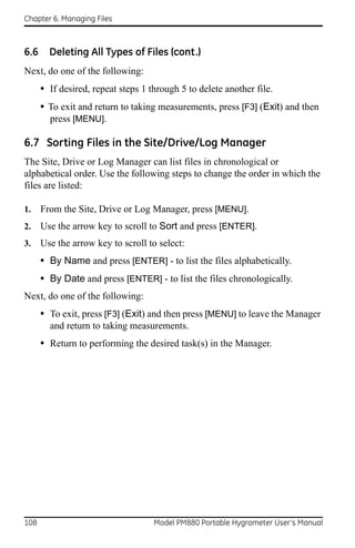 Chapter 6. Managing Files



6.6     Deleting All Types of Files (cont.)
Next, do one of the following:
      • If desired, repeat steps 1 through 5 to delete another file.
      • To exit and return to taking measurements, press [F3] (Exit) and then
        press [MENU].

6.7 Sorting Files in the Site/Drive/Log Manager
The Site, Drive or Log Manager can list files in chronological or
alphabetical order. Use the following steps to change the order in which the
files are listed:

1.    From the Site, Drive or Log Manager, press [MENU].
2.    Use the arrow key to scroll to Sort and press [ENTER].
3.    Use the arrow key to scroll to select:
      • By Name and press [ENTER] - to list the files alphabetically.
      • By Date and press [ENTER] - to list the files chronologically.
Next, do one of the following:
      • To exit, press [F3] (Exit) and then press [MENU] to leave the Manager
        and return to taking measurements.
      • Return to performing the desired task(s) in the Manager.




108                                 Model PM880 Portable Hygrometer User’s Manual
 