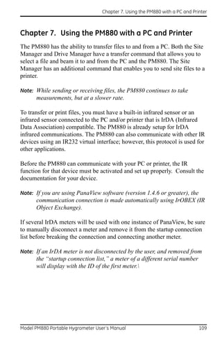 Chapter 7. Using the PM880 with a PC and Printer



Chapter 7. Using the PM880 with a PC and Printer
The PM880 has the ability to transfer files to and from a PC. Both the Site
Manager and Drive Manager have a transfer command that allows you to
select a file and beam it to and from the PC and the PM880. The Site
Manager has an additional command that enables you to send site files to a
printer.

Note: While sending or receiving files, the PM880 continues to take
      measurements, but at a slower rate.

To transfer or print files, you must have a built-in infrared sensor or an
infrared sensor connected to the PC and/or printer that is IrDA (Infrared
Data Association) compatible. The PM880 is already setup for IrDA
infrared communications. The PM880 can also communicate with other IR
devices using an IR232 virtual interface; however, this protocol is used for
other applications.

Before the PM880 can communicate with your PC or printer, the IR
function for that device must be activated and set up properly. Consult the
documentation for your device.

Note: If you are using PanaView software (version 1.4.6 or greater), the
      communication connection is made automatically using IrOBEX (IR
      Object Exchange).

If several IrDA meters will be used with one instance of PanaView, be sure
to manually disconnect a meter and remove it from the startup connection
list before breaking the connection and connecting another meter.

Note: If an IrDA meter is not disconnected by the user, and removed from
      the “startup connection list,” a meter of a different serial number
      will display with the ID of the first meter.




Model PM880 Portable Hygrometer User’s Manual                                 109
 