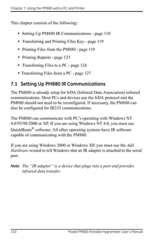 Chapter 7. Using the PM880 with a PC and Printer



This chapter consists of the following:

      • Setting Up PM880 IR Communications - page 110
      • Transferring and Printing Files Key - page 119
      • Printing Files from the PM880 - page 119
      • Printing Reports - page 123
      • Transferring Files to a PC - page 124
      • Transferring Files from a PC - page 127

7.1 Setting Up PM880 IR Communications
The PM880 is already setup for IrDA (Infrared Data Association) infrared
communications. Most PCs and devices use the IrDA protocol and the
PM880 should not need to be reconfigured. If necessary, the PM880 can
also be configured for IR232 communications.

The PM880 can communicate with PC’s operating with Windows NT
4.0/95/98/2000 or XP. If you are using Windows NT 4.0, you must use
QuickBeam® software. All other operating systems have IR software
capable of communicating with the PM880.

If you are using Windows 2000 or Windows XP, you must use the Add
Hardware wizard to tell Windows that an IR adapter is attached to the serial
port.

Note: The “IR adapter” is a device that plugs into a port and provides
        infrared data transfer.




110                                  Model PM880 Portable Hygrometer User’s Manual
 