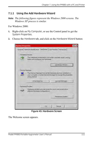 Chapter 7. Using the PM880 with a PC and Printer



7.1.1 Using the Add Hardware Wizard
Note: The following figures represent the Windows 2000 screens. The
       Windows XP process is similar.

For Windows 2000:

1.   Right-click on My Computer, or use the Control panel to get the
     System Properties.
2.   Choose the Hardware tab, and click on the Hardware Wizard button:




                       Figure 45: Hardware Screen

The Welcome screen appears.




Model PM880 Portable Hygrometer User’s Manual                                 111
 