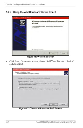 Chapter 7. Using the PM880 with a PC and Printer



7.1.1 Using the Add Hardware Wizard (cont.)




                          Figure 46: Welcome Screen

3.    Click Next. On the next screen, choose “Add/Troubleshoot a device”
      and click Next.




                Figure 47: Choose a Hardware Task Screen




112                                  Model PM880 Portable Hygrometer User’s Manual
 
