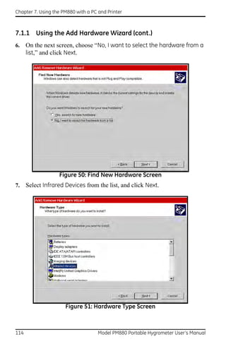 Chapter 7. Using the PM880 with a PC and Printer



7.1.1 Using the Add Hardware Wizard (cont.)
6.    On the next screen, choose “No, I want to select the hardware from a
      list,” and click Next.




                   Figure 50: Find New Hardware Screen
7.    Select Infrared Devices from the list, and click Next.




                      Figure 51: Hardware Type Screen



114                                  Model PM880 Portable Hygrometer User’s Manual
 