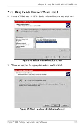 Chapter 7. Using the PM880 with a PC and Printer



7.1.1 Using the Add Hardware Wizard (cont.)
8.   Select ACTiSYS and IR-220L+ Serial Infrared Device, and click Next.




                 Figure 52: Select Infrared Device Screen

9.   Windows supplies the appropriate driver, so click Next.




              Figure 53: Start Hardware Installation Screen




Model PM880 Portable Hygrometer User’s Manual                                 115
 