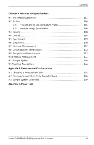 Contents



Chapter 9. Features and Specifications
9.1 The PM880 Hygrometer . . . . . . . . . . . . . . . . . . . . . . . . . . . . . . . . . . . . . . . . . . . . . . 163
9.2 Probes . . . . . . . . . . . . . . . . . . . . . . . . . . . . . . . . . . . . . . . . . . . . . . . . . . . . . . . . . . . . . . 164
       9.2.1 M Series and TF Series Moisture Probes . . . . . . . . . . . . . . . . . . . . . . . . 165
       9.2.2 Moisture Image Series Probe . . . . . . . . . . . . . . . . . . . . . . . . . . . . . . . . . . 166
9.3 Cabling . . . . . . . . . . . . . . . . . . . . . . . . . . . . . . . . . . . . . . . . . . . . . . . . . . . . . . . . . . . . . 168
9.4 Overall . . . . . . . . . . . . . . . . . . . . . . . . . . . . . . . . . . . . . . . . . . . . . . . . . . . . . . . . . . . . . . 168
9.5 Operational . . . . . . . . . . . . . . . . . . . . . . . . . . . . . . . . . . . . . . . . . . . . . . . . . . . . . . . . . 169
9.6 Electronics . . . . . . . . . . . . . . . . . . . . . . . . . . . . . . . . . . . . . . . . . . . . . . . . . . . . . . . . . . 170
9.7 Moisture Measurement . . . . . . . . . . . . . . . . . . . . . . . . . . . . . . . . . . . . . . . . . . . . . . 172
9.8 Dew/frost Point Temperature. . . . . . . . . . . . . . . . . . . . . . . . . . . . . . . . . . . . . . . . . 172
9.9 Temperature Measurement . . . . . . . . . . . . . . . . . . . . . . . . . . . . . . . . . . . . . . . . . . 173
9.10Pressure Measurement . . . . . . . . . . . . . . . . . . . . . . . . . . . . . . . . . . . . . . . . . . . . . . 173
9.11Sample System . . . . . . . . . . . . . . . . . . . . . . . . . . . . . . . . . . . . . . . . . . . . . . . . . . . . . . 174
9.12Optional Accessories. . . . . . . . . . . . . . . . . . . . . . . . . . . . . . . . . . . . . . . . . . . . . . . . . 174
Appendix A. Measurement Considerations
A.1 Choosing a Measurement Site. . . . . . . . . . . . . . . . . . . . . . . . . . . . . . . . . . . . . . . . 175
A.2 Moisture/Temperature Probe Considerations. . . . . . . . . . . . . . . . . . . . . . . . . . 176
A.3 Sample System Guidelines . . . . . . . . . . . . . . . . . . . . . . . . . . . . . . . . . . . . . . . . . . . 179
Appendix B. Menu Maps




Model PM880 Portable Hygrometer User’s Manual                                                                                           xi
 