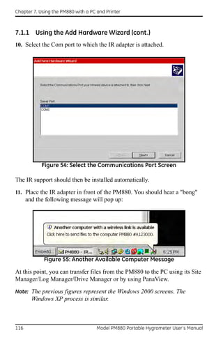 Chapter 7. Using the PM880 with a PC and Printer



7.1.1 Using the Add Hardware Wizard (cont.)
10. Select the Com port to which the IR adapter is attached.




            Figure 54: Select the Communications Port Screen

The IR support should then be installed automatically.

11. Place the IR adapter in front of the PM880. You should hear a "bong"
      and the following message will pop up:




             Figure 55: Another Available Computer Message

At this point, you can transfer files from the PM880 to the PC using its Site
Manager/Log Manager/Drive Manager or by using PanaView.
Note: The previous figures represent the Windows 2000 screens. The
        Windows XP process is similar.



116                                  Model PM880 Portable Hygrometer User’s Manual
 