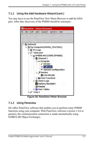 Chapter 7. Using the PM880 with a PC and Printer



7.1.1 Using the Add Hardware Wizard (cont.)
You may have to use the PanaView New Meter Browser to add the IrDA
port. After that, discovery of the PM880 should be automatic:




                   Figure 56: PanaView Meter Browser

7.1.2 Using Panaview
GE offers PanaView software that enables you to perform many PM880
functions using your computer. With PanaView software (version 1.4.6 or
greater), the communication connection is made automatically using
IrOBEX (IR Object Exchange).




Model PM880 Portable Hygrometer User’s Manual                                 117
 