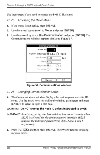 Chapter 7. Using the PM880 with a PC and Printer



Use these steps if you need to change the PM880 IR set up:

7.1.2a     Accessing the Meter Menu
1.    If the menu is not active, press [MENU].
2.    Use the arrow key to scroll to Meter and press [ENTER].
3.    Use the arrow key to scroll to Communication and press [ENTER]. The
      Communications window appears similar to Figure 57.




                    Figure 57: Communications Window

7.1.2b     Changing Communication Setup
1.    The Communications window displays the various parameters for IR
      setup. Use the arrow keys to scroll to the desired parameters and press
      [ENTER] to select or open a text box.
WARNING! Do NOT change the Node ID unless instructed to by GE.

IMPORTANT: Baud rate, parity, stop bits and data bits are active only when
               IR232 is selected for the communication interface. IR232
               requires the following parameters: 9600, None, 1 and 8
               respectively.

2.    Press [F3] (OK) and then press [MENU]. The PM880 returns to taking
      measurements.




118                                  Model PM880 Portable Hygrometer User’s Manual
 