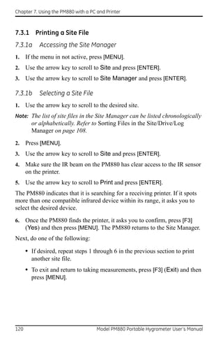 Chapter 7. Using the PM880 with a PC and Printer



7.3.1 Printing a Site File
7.3.1a      Accessing the Site Manager
1.    If the menu in not active, press [MENU].
2.    Use the arrow key to scroll to Site and press [ENTER].
3.    Use the arrow key to scroll to Site Manager and press [ENTER].

7.3.1b      Selecting a Site File
1.    Use the arrow key to scroll to the desired site.
Note: The list of site files in the Site Manager can be listed chronologically
        or alphabetically. Refer to Sorting Files in the Site/Drive/Log
        Manager on page 108.

2.    Press [MENU].
3.    Use the arrow key to scroll to Site and press [ENTER].
4.    Make sure the IR beam on the PM880 has clear access to the IR sensor
      on the printer.
5.    Use the arrow key to scroll to Print and press [ENTER].
The PM880 indicates that it is searching for a receiving printer. If it spots
more than one compatible infrared device within its range, it asks you to
select the desired device.

6.    Once the PM880 finds the printer, it asks you to confirm, press [F3]
      (Yes) and then press [MENU]. The PM880 returns to the Site Manager.
Next, do one of the following:

      • If desired, repeat steps 1 through 6 in the previous section to print
        another site file.
      • To exit and return to taking measurements, press [F3] (Exit) and then
        press [MENU].




120                                  Model PM880 Portable Hygrometer User’s Manual
 