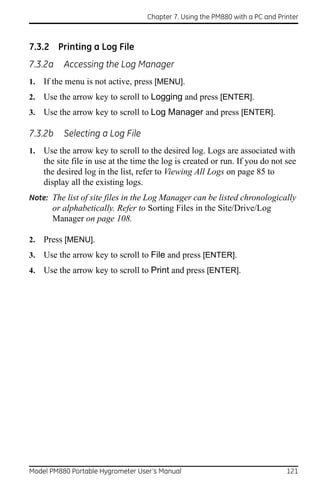 Chapter 7. Using the PM880 with a PC and Printer



7.3.2 Printing a Log File
7.3.2a     Accessing the Log Manager
1.   If the menu is not active, press [MENU].
2.   Use the arrow key to scroll to Logging and press [ENTER].
3.   Use the arrow key to scroll to Log Manager and press [ENTER].

7.3.2b     Selecting a Log File
1.   Use the arrow key to scroll to the desired log. Logs are associated with
     the site file in use at the time the log is created or run. If you do not see
     the desired log in the list, refer to Viewing All Logs on page 85 to
     display all the existing logs.
Note: The list of site files in the Log Manager can be listed chronologically
       or alphabetically. Refer to Sorting Files in the Site/Drive/Log
       Manager on page 108.

2.   Press [MENU].
3.   Use the arrow key to scroll to File and press [ENTER].
4.   Use the arrow key to scroll to Print and press [ENTER].




Model PM880 Portable Hygrometer User’s Manual                                   121
 