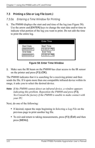 Chapter 7. Using the PM880 with a PC and Printer



7.3     Printing a Site or Log File (cont.)
7.3.0a     Entering a Time Window for Printing
1.    The PM880 displays the start and end time of the log (see Figure 58).
      Use the arrow and [ENTER] keys to change the start date and/or time to
      indicate what portion of the log you want to print. Do not edit the time
      to print the entire log.

                 -52.0
                                     Enter Time

                 Start Date          Start Time
                 2003/03/01          13:23:41 PM
                 End Date            End Time
                 2003/03/01          13:53:41 PM


                         Figure 58: Enter Time Window

2.    Make sure the IR beam on the PM880 has clear access to the IR sensor
      on the printer and press [F3] (OK).
The PM880 indicates that it is searching for a receiving printer and then
sends the file. If it spots more than one compatible infrared device within its
range, it asks you to select the desired device.

Note: If the PM880 cannot detect an infrared device, a window appears
      indicating this problem. Reposition the PM880 and press [F3],
        Yes.Consult the factory if the PM880 is unable to make contact with
        your PC.

Next, do one of the following:

      • If desired, repeat the steps beginning in Selecting a Log File on the
        previous page to print another log file.
      • To exit and return to taking measurements, press [F3] (Exit) and then
        press [MENU].




122                                  Model PM880 Portable Hygrometer User’s Manual
 