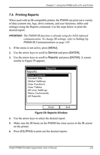 Chapter 7. Using the PM880 with a PC and Printer



7.4 Printing Reports
When used with an IR-compatible printer, the PM880 can print out a variety
of data (current site, logs, drive contents, and user functions, tables and
settings) using the Reports command. Use the steps below to print the
desired report:
IMPORTANT: The PM880 IR function is already setup for IrDA infrared
              communication. To change IR settings, refer to Setting Up
              PM880 IR Communications on page 110.
1.   If the menu is not active, press [MENU].
2.   Use the arrow keys to scroll to Service and press [ENTER].
3.   Use the arrow keys to scroll to Reports and press [ENTER]. A screen
     similar to Figure 59 appears.




                         Figure 59: Reports Window

4.   Use the arrow keys to select the desired report.
5.   Make sure the IR beam on the PM880 has clear access to the IR sensor
     on the printer.
6.   Press [F2] (Print) to print out the desired reports.




Model PM880 Portable Hygrometer User’s Manual                                   123
 
