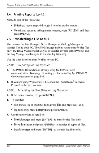 Chapter 7. Using the PM880 with a PC and Printer



7.4     Printing Reports (cont.)
Next, do one of the following:

      • If desired, repeat steps 4 through 6 to print another report.
      • To exit and return to taking measurements, press [F3] (Exit) and then
        press [MENU].
7.5 Transferring a File To a PC
You can use the Site Manager, Drive Manager or the Log Manager to
transfer files to your PC. The Site Manager enables you to transfer site files
only; the Drive Manager enables you to transfer any file in the PM880; and,
the Log Manager enables you to transfer log files only.

Use the steps below to transfer files to your PC:

7.5.0a     Preparing for File Transfer
1.    The PM880 IR function is already setup for IrDA infrared
      communication. To change IR settings, refer to Setting Up PM880 IR
      Communications on page 110.
2.    If you are using Windows NT 4.0, open the QuickBeam® software.
      Proceed to the next section.
7.5.0b     Accessing the Site, Drive or Log Manager
1.    If the menu is not active, press [MENU].
2.    To transfer:
      • site, meter, log or snapshot files, press Site and press [ENTER].
      • log files only, press Logging and press [ENTER].
3.    Use the arrow key to scroll to:
      • Site Manager and press [ENTER] - to transfer site files only.
      • Drive Manager and press [ENTER] - to transfer all types of files.
      • Log Manager and press [ENTER] - to transfer log files only.




124                                  Model PM880 Portable Hygrometer User’s Manual
 