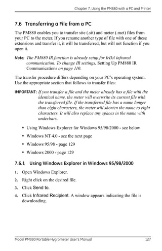 Chapter 7. Using the PM880 with a PC and Printer



7.6 Transferring a File from a PC
The PM880 enables you to transfer site (.sit) and meter (.met) files from
your PC to the meter. If you rename another type of file with one of these
extensions and transfer it, it will be transferred, but will not function if you
open it.
Note: The PM880 IR function is already setup for IrDA infrared
       communication. To change IR settings, Setting Up PM880 IR
       Communications on page 110.
The transfer procedure differs depending on your PC’s operating system.
Use the appropriate section that follows to transfer files:

IMPORTANT: If you transfer a file and the meter already has a file with the
              identical name, the meter will overwrite its current file with
              the transferred file. If the transferred file has a name longer
              than eight characters, the meter will shorten the name to eight
              characters. It will also replace any spaces in the name with
              underbars.

     • Using Windows Explorer for Windows 95/98/2000 - see below
     • Windows NT 4.0 - see the next page
     • Windows 95/98 - page 129
     • Windows 2000 - page 129

7.6.1 Using Windows Explorer in Windows 95/98/2000
1.   Open Windows Explorer.
2.   Right click on the desired file.
3.   Click Send to.
4.   Click Infrared Recipient. A window appears indicating the file is
     downloading.




Model PM880 Portable Hygrometer User’s Manual                                  127
 