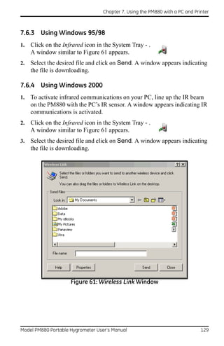 Chapter 7. Using the PM880 with a PC and Printer



7.6.3 Using Windows 95/98
1.   Click on the Infrared icon in the System Tray - .
     A window similar to Figure 61 appears.
2.   Select the desired file and click on Send. A window appears indicating
     the file is downloading.

7.6.4 Using Windows 2000
1.   To activate infrared communications on your PC, line up the IR beam
     on the PM880 with the PC’s IR sensor. A window appears indicating IR
     communications is activated.
2.   Click on the Infrared icon in the System Tray - .
     A window similar to Figure 61 appears.
3.   Select the desired file and click on Send. A window appears indicating
     the file is downloading.




                     Figure 61: Wireless Link Window




Model PM880 Portable Hygrometer User’s Manual                                 129
 