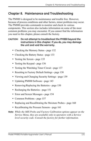 Chapter 8. Maintenance and Troubleshooting



Chapter 8. Maintenance and Troubleshooting
The PM880 is designed to be maintenance and trouble free. However,
because of process conditions and other factors, minor problems may occur.
The PM880 provides commands to monitor and check its various
components. This section also includes information on some of the most
common problems you may encounter. If you cannot find the information
you need in this chapter, please consult the factory.

CAUTION!    Do not attempt to troubleshoot the PM880 beyond the
            instructions in this chapter. If you do, you may damage
            the unit and void the warranty.

    • Checking the Memory Status - page 132
    • Checking the Battery Status - page 133
    • Testing the Screen - page 135
    • Testing the Keypad - page 136
    • Testing the Watchdog Timer Circuit - page 137
    • Resetting to Factory Default Settings - page 138
    • Viewing and Changing Security Settings - page 139
    • Updating PM880 Software - page 143
    • Removing/Replacing the Batteries - page 150
    • Recharging the Batteries - page 151
    • Error and Screen Messages - page 154
    • Common Problems - page 157
    • Replacing and Recalibrating the Moisture Probes - page 160
    • Recalibrating the Pressure Sensors - page 161
Note: While the MIS Probe and Factory Calibration options appear on the
      Service Menu, they are available only to operators with a Service
      level security code. Consult the factory for further information.




Model PM880 Portable Hygrometer User’s Manual                               131
 