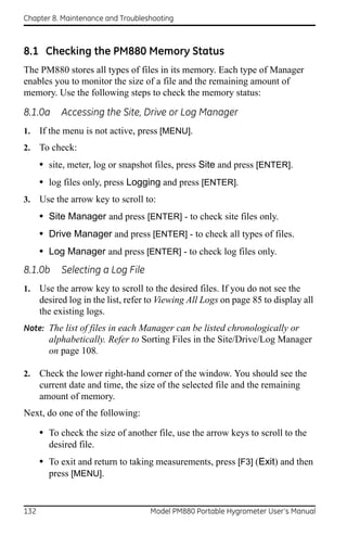 Chapter 8. Maintenance and Troubleshooting



8.1 Checking the PM880 Memory Status
The PM880 stores all types of files in its memory. Each type of Manager
enables you to monitor the size of a file and the remaining amount of
memory. Use the following steps to check the memory status:

8.1.0a      Accessing the Site, Drive or Log Manager
1.    If the menu is not active, press [MENU].
2.    To check:
      • site, meter, log or snapshot files, press Site and press [ENTER].
      • log files only, press Logging and press [ENTER].
3.    Use the arrow key to scroll to:
      • Site Manager and press [ENTER] - to check site files only.
      • Drive Manager and press [ENTER] - to check all types of files.
      • Log Manager and press [ENTER] - to check log files only.
8.1.0b      Selecting a Log File
1.    Use the arrow key to scroll to the desired files. If you do not see the
      desired log in the list, refer to Viewing All Logs on page 85 to display all
      the existing logs.
Note: The list of files in each Manager can be listed chronologically or
        alphabetically. Refer to Sorting Files in the Site/Drive/Log Manager
        on page 108.

2.    Check the lower right-hand corner of the window. You should see the
      current date and time, the size of the selected file and the remaining
      amount of memory.
Next, do one of the following:

      • To check the size of another file, use the arrow keys to scroll to the
        desired file.
      • To exit and return to taking measurements, press [F3] (Exit) and then
        press [MENU].


132                                 Model PM880 Portable Hygrometer User’s Manual
 