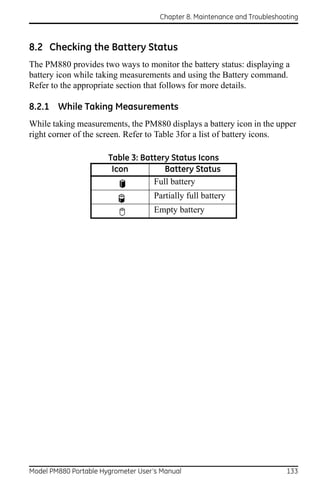 Chapter 8. Maintenance and Troubleshooting



8.2 Checking the Battery Status
The PM880 provides two ways to monitor the battery status: displaying a
battery icon while taking measurements and using the Battery command.
Refer to the appropriate section that follows for more details.

8.2.1 While Taking Measurements
While taking measurements, the PM880 displays a battery icon in the upper
right corner of the screen. Refer to Table 3for a list of battery icons.

                       Table 3: Battery Status Icons
                        Icon          Battery Status
                                   Full battery
                                    Partially full battery
                                    Empty battery




Model PM880 Portable Hygrometer User’s Manual                               133
 